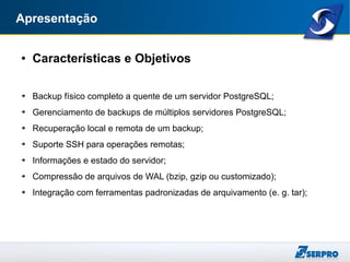 Apresentação
● Características e Objetivos
➔ Backup físico completo a quente de um servidor PostgreSQL;
➔ Gerenciamento de backups de múltiplos servidores PostgreSQL;
➔ Recuperação local e remota de um backup;
➔ Suporte SSH para operações remotas;
➔ Informações e estado do servidor;
➔ Compressão de arquivos de WAL (bzip, gzip ou customizado);
➔ Integração com ferramentas padronizadas de arquivamento (e. g. tar);
 