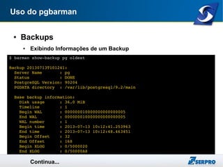Uso do pgbarman
● Backups
● Exibindo Informações de um Backup
Continua...
$ barman show­backup pg oldest
Backup 20130713T101241:
  Server Name       : pg
  Status            : DONE
  PostgreSQL Version: 90204
  PGDATA directory  : /var/lib/postgresql/9.2/main
  Base backup information:
    Disk usage      : 36.0 MiB
    Timeline        : 1
    Begin WAL       : 000000010000000000000005
    End WAL         : 000000010000000000000005
    WAL number      : 1
    Begin time      : 2013­07­13 10:12:41.253963
    End time        : 2013­07­13 10:12:48.463451
    Begin Offset    : 32
    End Offset      : 168
    Begin XLOG      : 0/5000020
    End XLOG        : 0/50000A8
 