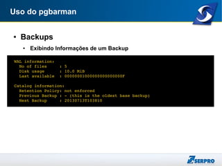 Uso do pgbarman
● Backups
● Exibindo Informações de um Backup
  WAL information:
    No of files     : 5
    Disk usage      : 10.0 MiB
    Last available  : 00000001000000000000000F
  Catalog information:
    Retention Policy: not enforced
    Previous Backup : ­ (this is the oldest base backup)
    Next Backup     : 20130713T103810
 