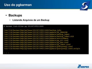 Uso do pgbarman
● Backups
● Listando Arquivos de um Backup
$ barman list­files pg 20130719T211849
/var/lib/barman/bkp/pg/base/20130719T211849/backup.info
/var/lib/barman/bkp/pg/base/20130719T211849/pgdata/PG_VERSION
/var/lib/barman/bkp/pg/base/20130719T211849/pgdata/backup_label
/var/lib/barman/bkp/pg/base/20130719T211849/pgdata/backup_label.old
/var/lib/barman/bkp/pg/base/20130719T211849/pgdata/environment
/var/lib/barman/bkp/pg/base/20130719T211849/pgdata/pg_ctl.conf
/var/lib/barman/bkp/pg/base/20130719T211849/pgdata/pg_hba.conf
/var/lib/barman/bkp/pg/base/20130719T211849/pgdata/pg_ident.conf
/var/lib/barman/bkp/pg/base/20130719T211849/pgdata/postgresql.conf
/var/lib/barman/bkp/pg/base/20130719T211849/pgdata/postgresql.conf.origin
. . .
 
