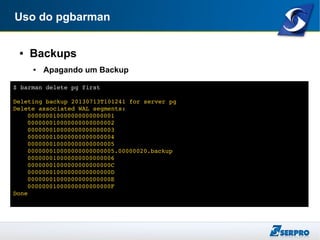 Uso do pgbarman
● Backups
● Apagando um Backup
$ barman delete pg first
Deleting backup 20130713T101241 for server pg
Delete associated WAL segments:
000000010000000000000001
000000010000000000000002
000000010000000000000003
000000010000000000000004
000000010000000000000005
000000010000000000000005.00000020.backup
000000010000000000000006
00000001000000000000000C
00000001000000000000000D
00000001000000000000000E
00000001000000000000000F
Done
 