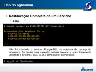 Uso do pgbarman
● Restauração Completa de um Servidor
● Local
Não foi instalado o servidor PostgreSQL na máquina de backup do
laboratório. Se tivesse sido instalado, poderia levantar o banco localmente
utilizando o diretório /tmp/teste como cluster do Postgres:
$ barman recover pg 20130719T211849 /tmp/teste
Processing xlog segments for pg
00000002.history
000000020000000000000005
000000020000000000000006
. . .
$ pg_ctl ­D /tmp/teste
 