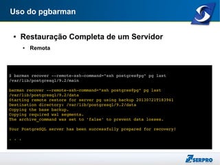 Uso do pgbarman
● Restauração Completa de um Servidor
● Remota
$ barman recover ­­remote­ssh­command="ssh postgres@pg" pg last 
/var/lib/postgresql/9.2/main
barman recover ­­remote­ssh­command="ssh postgres@pg" pg last 
/var/lib/postgresql/9.2/data
Starting remote restore for server pg using backup 20130721T183941 
Destination directory: /var/lib/postgresql/9.2/data
Copying the base backup.
Copying required wal segments.
The archive_command was set to 'false' to prevent data losses.
Your PostgreSQL server has been successfully prepared for recovery!
. . .
 