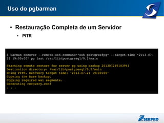 Uso do pgbarman
● Restauração Completa de um Servidor
● PITR
$ barman recover ­­remote­ssh­command="ssh postgres@pg" ­­target­time "2013­07­
21 19:00:00" pg last /var/lib/postgresql/9.2/main
Starting remote restore for server pg using backup 20130721T183941 
Destination directory: /var/lib/postgresql/9.2/main
Doing PITR. Recovery target time: '2013­07­21 19:00:00'
Copying the base backup.
Copying required wal segments.
Generating recovery.conf
. . .
 