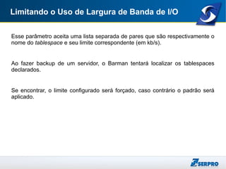 Limitando o Uso de Largura de Banda de I/O
Esse parâmetro aceita uma lista separada de pares que são respectivamente o
nome do tablespace e seu limite correspondente (em kb/s).
Ao fazer backup de um servidor, o Barman tentará localizar os tablespaces
declarados.
Se encontrar, o limite configurado será forçado, caso contrário o padrão será
aplicado.
 
