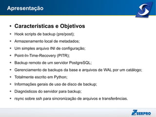 Apresentação
● Características e Objetivos
➔ Hook scripts de backup (pre/post);
➔ Armazenamento local de metadados;
➔ Um simples arquivo INI de configuração;
➔ Point-In-Time-Recovery (PITR);
➔ Backup remoto de um servidor PostgreSQL;
➔ Gerenciamento de backups da base e arquivos de WAL por um catálogo;
➔ Totalmente escrito em Python;
➔ Informações gerais de uso de disco de backup;
➔ Diagnósticos do servidor para backup;
➔ rsync sobre ssh para sincronização de arquivos e transferências.
 