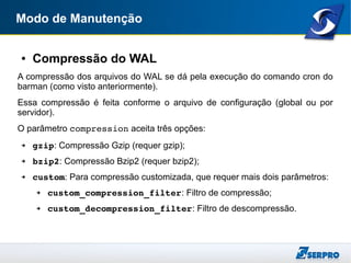Modo de Manutenção
● Compressão do WAL
A compressão dos arquivos do WAL se dá pela execução do comando cron do
barman (como visto anteriormente).
Essa compressão é feita conforme o arquivo de configuração (global ou por
servidor).
O parâmetro compression aceita três opções:
➔ gzip: Compressão Gzip (requer gzip);
➔ bzip2: Compressão Bzip2 (requer bzip2);
➔ custom: Para compressão customizada, que requer mais dois parâmetros:
➔ custom_compression_filter: Filtro de compressão;
➔ custom_decompression_filter: Filtro de descompressão.
 