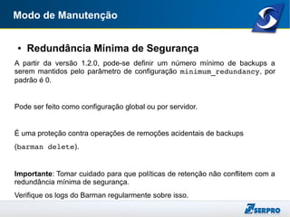 Modo de Manutenção
● Redundância Mínima de Segurança
A partir da versão 1.2.0, pode-se definir um número mínimo de backups a
serem mantidos pelo parâmetro de configuração minimum_redundancy, por
padrão é 0.
Pode ser feito como configuração global ou por servidor.
É uma proteção contra operações de remoções acidentais de backups
(barman delete).
Importante: Tomar cuidado para que políticas de retenção não conflitem com a
redundância mínima de segurança.
Verifique os logs do Barman regularmente sobre isso.
 