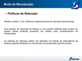 Modo de Manutenção
● Políticas de Retenção
Desde a versão 1.2.0, o Barman suporta políticas de retenção para backups.
Uma política de retenção de backup é uma política definida pelo usuário de
quanto tempo backups precisam ser retidos para procedimentos de
recuperação.
As políticas de retenção podem ser definidas em termos de redundância de
backup (quantos backups) ou uma janela de recuperação (quanto tempo).
 