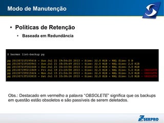 Modo de Manutenção
● Políticas de Retenção
● Baseada em Redundância
Obs.: Destacado em vermelho a palavra “OBSOLETE” significa que os backups
em questão estão obsoletos e são passíveis de serem deletados.
$ barman list­backup pg
pg 20130721T195414 ­ Sun Jul 21 19:54:20 2013 ­ Size: 32.0 MiB ­ WAL Size: 0 B
pg 20130721T183941 ­ Sun Jul 21 18:39:49 2013 ­ Size: 32.0 MiB ­ WAL Size: 2.0 KiB
pg 20130721T161648 ­ Sun Jul 21 16:16:56 2013 ­ Size: 32.0 MiB ­ WAL Size: 3.0 MiB
pg 20130719T211849 ­ Fri Jul 19 21:18:58 2013 ­ Size: 32.0 MiB ­ WAL Size: 5.0 KiB ­ OBSOLETE
pg 20130715T215424 ­ Mon Jul 15 21:54:34 2013 ­ Size: 32.0 MiB ­ WAL Size: 3.0 MiB ­ OBSOLETE
pg 20130713T103810 ­ Sat Jul 13 10:38:16 2013 ­ Size: 32.0 MiB ­ WAL Size: 1.0 MiB ­ OBSOLETE
 