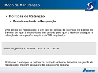 Modo de Manutenção
● Políticas de Retenção
● Baseada em Janela de Recuperação
Uma janela de recuperação é um tipo de política de retenção de backup do
Barman em que é especificado um período para que o Barman assegure a
retenção de backups e/ou arquivos de WAL arquivados:
Conforme o exemplo, a política de retenção aplicada, baseada em janela de
recuperação, mantém backups feitos em até uma semana.
retention_policy = RECOVERY WINDOW OF 1 WEEKS
 