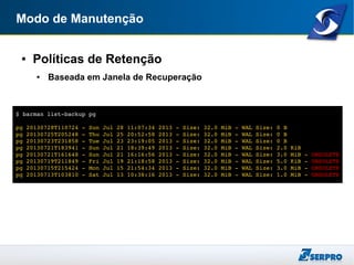 Modo de Manutenção
● Políticas de Retenção
● Baseada em Janela de Recuperação
$ barman list­backup pg
pg 20130728T110724 ­ Sun Jul 28 11:07:34 2013 ­ Size: 32.0 MiB ­ WAL Size: 0 B
pg 20130725T205248 ­ Thu Jul 25 20:52:58 2013 ­ Size: 32.0 MiB ­ WAL Size: 0 B
pg 20130723T231858 ­ Tue Jul 23 23:19:05 2013 ­ Size: 32.0 MiB ­ WAL Size: 0 B
pg 20130721T183941 ­ Sun Jul 21 18:39:49 2013 ­ Size: 32.0 MiB ­ WAL Size: 2.0 KiB
pg 20130721T161648 ­ Sun Jul 21 16:16:56 2013 ­ Size: 32.0 MiB ­ WAL Size: 3.0 MiB ­ OBSOLETE
pg 20130719T211849 ­ Fri Jul 19 21:18:58 2013 ­ Size: 32.0 MiB ­ WAL Size: 5.0 KiB ­ OBSOLETE
pg 20130715T215424 ­ Mon Jul 15 21:54:34 2013 ­ Size: 32.0 MiB ­ WAL Size: 3.0 MiB ­ OBSOLETE
pg 20130713T103810 ­ Sat Jul 13 10:38:16 2013 ­ Size: 32.0 MiB ­ WAL Size: 1.0 MiB ­ OBSOLETE
 