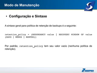 Modo de Manutenção
● Configuração e Sintaxe
A sintaxe geral para política de retenção de backups é a seguinte:
retention_policy  =  {REDUNDANCY  value  |  RECOVERY  WINDOW  OF  value 
{DAYS | WEEKS | MONTHS}}
Por padrão, retention_policy tem seu valor vazio (nenhuma política de
retenção).
 