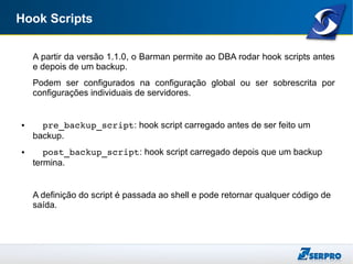 Hook Scripts
A partir da versão 1.1.0, o Barman permite ao DBA rodar hook scripts antes
e depois de um backup.
Podem ser configurados na configuração global ou ser sobrescrita por
configurações individuais de servidores.
● pre_backup_script: hook script carregado antes de ser feito um
backup.
● post_backup_script: hook script carregado depois que um backup
termina.
A definição do script é passada ao shell e pode retornar qualquer código de
saída.
 