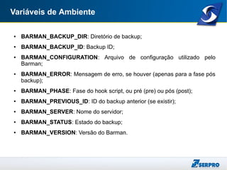 Variáveis de Ambiente
● BARMAN_BACKUP_DIR: Diretório de backup;
● BARMAN_BACKUP_ID: Backup ID;
● BARMAN_CONFIGURATION: Arquivo de configuração utilizado pelo
Barman;
● BARMAN_ERROR: Mensagem de erro, se houver (apenas para a fase pós
backup);
● BARMAN_PHASE: Fase do hook script, ou pré (pre) ou pós (post);
● BARMAN_PREVIOUS_ID: ID do backup anterior (se existir);
● BARMAN_SERVER: Nome do servidor;
● BARMAN_STATUS: Estado do backup;
● BARMAN_VERSION: Versão do Barman.
 