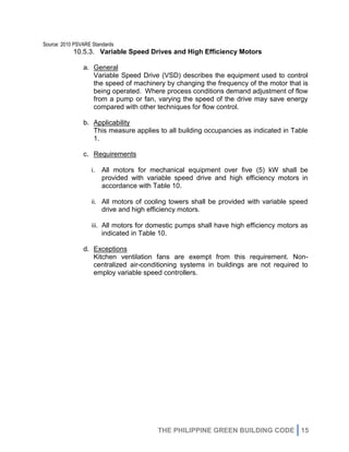 THE PHILIPPINE GREEN BUILDING CODE 15
Source: 2010 PSVARE Standards
10.5.3. Variable Speed Drives and High Efficiency Motors
a. General
Variable Speed Drive (VSD) describes the equipment used to control
the speed of machinery by changing the frequency of the motor that is
being operated. Where process conditions demand adjustment of flow
from a pump or fan, varying the speed of the drive may save energy
compared with other techniques for flow control.
b. Applicability
This measure applies to all building occupancies as indicated in Table
1.
c. Requirements
i. All motors for mechanical equipment over five (5) kW shall be
provided with variable speed drive and high efficiency motors in
accordance with Table 10.
ii. All motors of cooling towers shall be provided with variable speed
drive and high efficiency motors.
iii. All motors for domestic pumps shall have high efficiency motors as
indicated in Table 10.
d. Exceptions
Kitchen ventilation fans are exempt from this requirement. Non-
centralized air-conditioning systems in buildings are not required to
employ variable speed controllers.
 