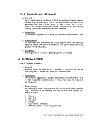 THE PHILIPPINE GREEN BUILDING CODE 17
10.5.4. Enthalpy Recovery of Exhaust Air
a. General
When buildings have outside air or fresh air supply and extract system
through mechanical means, using heat exchangers can use the air
extracted from the building areas to pre-condition the incoming
outdoor air. This process exploits the fact that the extract air is usually
already conditioned and therefore colder and drier.
b. Applicability
This measure applies to all building occupancies as indicated in Table
1.
c. Requirements.
All buildings with centralized air supply system shall use enthalpy
recovery wheels with efficiency of at least sixty percent (60%) of ninety
percent (90%) exhaust air.
d. Exceptions.
Buildings without centralized cooling systems are exempt.
10.6 ELECTRICAL SYSTEMS
10.6.1 Daylight Provision
a. General
Building should be planned and designed to maximize the use of
natural light so to reduce the use of artificial illumination.
b. Applicability.
This measure applies to all building occupancies as indicated in Table
1. For residential condominiums, it does not apply to individual
dwelling units.
c. Requirements.
All regularly occupied spaces inside the building shall have a view of
any combination of the following features that can allow daylight into
the room space:
i. Window
ii. Light shelf
iii. Clerestory
iv. Skylight
v. Light monitor / light scoop
vi. Other devices that can allow daylight inside
 