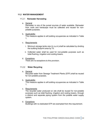 THE PHILIPPINE GREEN BUILDING CODE 24
11.2 WATER MANAGEMENT
11.2.1 Rainwater Harvesting
a. General
Rainwater is one of the purest sources of water available. Rainwater
from roofs and hardscape must be collected and reused for non-
potable purposes.
b. Applicability
This measure applies to all building occupancies as indicated in Table
1.
c. Requirements
i. Minimum storage tanks size (in cu.m) shall be calculated by dividing
the building footprint area by 75.
ii. Collected water shall be used for non-potable purposes such as
toilet flushing, irrigation and cooling towers.
d. Exceptions.
There are no exceptions to this provision.
11.2.2 Water Recycling
a. General
Recycled water from Sewage Treatment Plants (STP) shall be reused
for non-potable purposes.
b. Applicability
This measure applies to all building occupancies as indicated in Table
1.
c. Requirements
The recycled water produced on site shall be reused for non-potable
purposes such as toilet flushing, irrigation and cooling towers, through
a distinct and separate piping system from the potable water supply
system.
d. Exceptions
Buildings with no dedicated STP are exempted from this requirement.
 