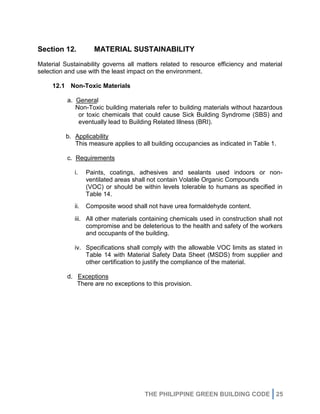 THE PHILIPPINE GREEN BUILDING CODE 25
Section 12. MATERIAL SUSTAINABILITY
Material Sustainability governs all matters related to resource efficiency and material
selection and use with the least impact on the environment.
12.1 Non-Toxic Materials
a. General
Non-Toxic building materials refer to building materials without hazardous
or toxic chemicals that could cause Sick Building Syndrome (SBS) and
eventually lead to Building Related Illness (BRI).
b. Applicability
This measure applies to all building occupancies as indicated in Table 1.
c. Requirements
i. Paints, coatings, adhesives and sealants used indoors or non-
ventilated areas shall not contain Volatile Organic Compounds
(VOC) or should be within levels tolerable to humans as specified in
Table 14.
ii. Composite wood shall not have urea formaldehyde content.
iii. All other materials containing chemicals used in construction shall not
compromise and be deleterious to the health and safety of the workers
and occupants of the building.
iv. Specifications shall comply with the allowable VOC limits as stated in
Table 14 with Material Safety Data Sheet (MSDS) from supplier and
other certification to justify the compliance of the material.
d. Exceptions
There are no exceptions to this provision.
 