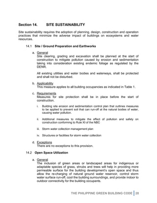 THE PHILIPPINE GREEN BUILDING CODE 28
Section 14. SITE SUSTAINABILITY
Site sustainability requires the adoption of planning, design, construction and operation
practices that minimize the adverse impact of buildings on ecosystems and water
resources.
14.1 Site / Ground Preparation and Earthworks
a. General
Site clearing, grading and excavation shall be planned at the start of
construction to mitigate pollution caused by erosion and sedimentation
taking into consideration existing endemic foliage as regulated by the
DENR.
All existing utilities and water bodies and waterways, shall be protected
and shall not be disturbed.
b. Applicability
This measure applies to all building occupancies as indicated in Table 1.
c. Requirements
Measures for site protection shall be in place before the start of
construction.
i. Building site erosion and sedimentation control plan that outlines measures
to be applied to prevent soil that can run-off at the natural bodies of water,
causing water pollution.
ii. Additional measures to mitigate the effect of pollution and safety on
construction conforming to Rule XI of the NBC
iii. Storm water collection management plan
iv. Structures or facilities for storm water collection
d. Exceptions
There are no exceptions to this provision.
14.2 Open Space Utilization
a. General
The inclusion of green areas or landscaped areas for indigenous or
adaptable species of grass, shrubs and trees will help in providing more
permeable surface for the building development’s open space and thus
allow the re-charging of natural ground water reservoir, control storm
water surface run-off, cool the building surroundings, and provide indoor to
outdoor connectivity for the building occupants.
 