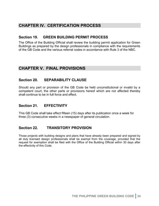 THE PHILIPPINE GREEN BUILDING CODE 34
CHAPTER IV. CERTIFICATION PROCESS
Section 19. GREEN BUILDING PERMIT PROCESS
The Office of the Building Official shall review the building permit application for Green
Buildings as prepared by the design professionals in compliance with the requirements
of the GB Code and the various referral codes in accordance with Rule 3 of the NBC.
CHAPTER V. FINAL PROVISIONS
Section 20. SEPARABILITY CLAUSE
Should any part or provision of the GB Code be held unconstitutional or invalid by a
competent court, the other parts or provisions hereof which are not affected thereby
shall continue to be in full force and effect.
Section 21. EFFECTIVITY
This GB Code shall take effect fifteen (15) days after its publication once a week for
three (3) consecutive weeks in a newspaper of general circulation.
Section 22. TRANSITORY PROVISION
Those projects with building designs and plans that have already been prepared and signed by
all duly licensed design professionals shall be exempt from the coverage, provided that the
request for exemption shall be filed with the Office of the Building Official within 30 days after
the effectivity of this Code.
 