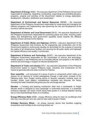 THE PHILIPPINE GREEN BUILDING CODE
Department of Energy (DOE) - the executive department of the Philippine Government
responsible for preparing, integrating, coordinating, supervising and controlling all plans,
programs, projects and activities of the Government relative to energy exploration,
development, utilization, distribution and conservation
Department of Environment and Natural Resources (DENR) - the executive
department of the Philippine Government responsible for supervising and managing the
different programs and implementing rules governing the use and development of the
country's natural resources
Department of Interior and Local Government (DILG) - the executive department of
the Philippine Government responsible for promoting peace and order, ensuring public
safety and strengthening local government capability aimed towards the effective
delivery of basic services to the citizenry
Department of Public Works and Highways (DPWH) - executive department of the
Philippine Government that functions as the engineering and construction arm of the
Government tasked to continuously develop its technology for the purpose of ensuring
the safety of all infrastructure facilities and securing for all public works and highways
the highest efficiency and quality in construction
Department of Science and Technology (DOST) - the executive department of the
Philippine Government responsible for the coordination of science and technology-
related projects in the Philippines and to formulate policies and projects in the fields of
science and technology in support of national development
Department of Trade and Industry (DTI) - the executive department of the Philippine
Government tasked to expand Philippine trade, industries and investments as the
means to generate jobs and raise incomes for Filipinos
Door assembly - unit composed of a group of parts or components which make up a
closure for an opening to control passageway through a wall which consists of the
following parts: door; hinges; locking device or devices; operation contacts (such as
handles, knobs, push plates); miscellaneous hardware and closures; the frame,
including the head, threshold and jambs plus the anchorage devices
Elevator - a hoisting and lowering mechanism other than a dumbwaiter or freight
elevator which is designed to carry passanger or authorized personnel, in a protected
enclosure (elevator car) which moves along fixed guides in a vertical direction serving
two or more fixed landings/ floors on a hoistway.
Energy Efficiency Ratio (EER) - energy efficiency rating for room air conditioners that
lists how many Btu per hour are used for each watt of power it draws
Enthalpy Recovery Wheel – an energy recovery device that transfers outgoing
temperature and humidity to the incoming outdoor air
 
