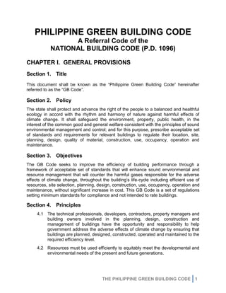 THE PHILIPPINE GREEN BUILDING CODE 1
PHILIPPINE GREEN BUILDING CODE
A Referral Code of the
NATIONAL BUILDING CODE (P.D. 1096)
CHAPTER I. GENERAL PROVISIONS
Section 1. Title
This document shall be known as the “Philippine Green Building Code” hereinafter
referred to as the “GB Code”.
Section 2. Policy
The state shall protect and advance the right of the people to a balanced and healthful
ecology in accord with the rhythm and harmony of nature against harmful effects of
climate change. It shall safeguard the environment, property, public health, in the
interest of the common good and general welfare consistent with the principles of sound
environmental management and control; and for this purpose, prescribe acceptable set
of standards and requirements for relevant buildings to regulate their location, site,
planning, design, quality of material, construction, use, occupancy, operation and
maintenance.
Section 3. Objectives
The GB Code seeks to improve the efficiency of building performance through a
framework of acceptable set of standards that will enhance sound environmental and
resource management that will counter the harmful gases responsible for the adverse
effects of climate change, throughout the building’s life-cycle including efficient use of
resources, site selection, planning, design, construction, use, occupancy, operation and
maintenance, without significant increase in cost. This GB Code is a set of regulations
setting minimum standards for compliance and not intended to rate buildings.
Section 4. Principles
4.1 The technical professionals, developers, contractors, property managers and
building owners involved in the planning, design, construction and
management of buildings have the opportunity and responsibility to help
government address the adverse effects of climate change by ensuring that
buildings are planned, designed, constructed, operated and maintained to the
required efficiency level.
4.2 Resources must be used efficiently to equitably meet the developmental and
environmental needs of the present and future generations.
 