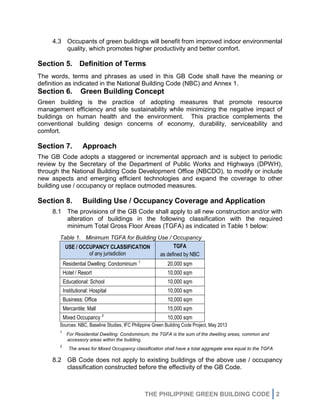 THE PHILIPPINE GREEN BUILDING CODE 2
4.3 Occupants of green buildings will benefit from improved indoor environmental
quality, which promotes higher productivity and better comfort.
Section 5. Definition of Terms
The words, terms and phrases as used in this GB Code shall have the meaning or
definition as indicated in the National Building Code (NBC) and Annex 1.
Section 6. Green Building Concept
Green building is the practice of adopting measures that promote resource
management efficiency and site sustainability while minimizing the negative impact of
buildings on human health and the environment. This practice complements the
conventional building design concerns of economy, durability, serviceability and
comfort.
Section 7. Approach
The GB Code adopts a staggered or incremental approach and is subject to periodic
review by the Secretary of the Department of Public Works and Highways (DPWH),
through the National Building Code Development Office (NBCDO), to modify or include
new aspects and emerging efficient technologies and expand the coverage to other
building use / occupancy or replace outmoded measures.
Section 8. Building Use / Occupancy Coverage and Application
8.1 The provisions of the GB Code shall apply to all new construction and/or with
alteration of buildings in the following classification with the required
minimum Total Gross Floor Areas (TGFA) as indicated in Table 1 below:
Table 1. Minimum TGFA for Building Use / Occupancy
USE / OCCUPANCY CLASSIFICATION
of any jurisdiction
TGFA
as defined by NBC
Residential Dwelling: Condominium 1
20,000 sqm
Hotel / Resort 10,000 sqm
Educational: School 10,000 sqm
Institutional: Hospital 10,000 sqm
Business: Office 10,000 sqm
Mercantile: Mall 15,000 sqm
Mixed Occupancy 2
10,000 sqm
Sources: NBC, Baseline Studies, IFC Philippine Green Building Code Project, May 2013
1
For Residential Dwelling: Condominium, the TGFA is the sum of the dwelling areas, common and
accessory areas within the building.
2
The areas for Mixed Occupancy classification shall have a total aggregate area equal to the TGFA
8.2 GB Code does not apply to existing buildings of the above use / occupancy
classification constructed before the effectivity of the GB Code.
 
