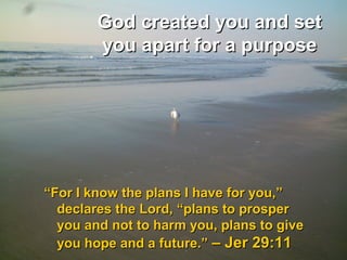 God created you and setGod created you and set
you apart for a purposeyou apart for a purpose
““For I know the plans I have for you,”For I know the plans I have for you,”
declares the Lord, “plans to prosperdeclares the Lord, “plans to prosper
you and not to harm you, plans to giveyou and not to harm you, plans to give
you hope and a future.”you hope and a future.” – Jer 29:11– Jer 29:11
 