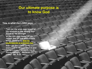 Our ultimate purpose is
to know God
This is what the LORD says:
"Let not the wise man boast of
his wisdom or the strong man
boast of his strength
or the rich man boast of his
riches, but let him who boasts
boast about this: that he
understands and knows me,
that I am the LORD, who
exercises kindness, justice and
righteousness on earth, for in
these I delight,“ declares the
LORD. Jer. 9:23
 