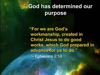 God has determined ourGod has determined our
purposepurpose
““For we are God’sFor we are God’s
workmanship, created inworkmanship, created in
Christ Jesus to do goodChrist Jesus to do good
works, which God prepared inworks, which God prepared in
advance for us to do.”advance for us to do.”
– Ephesians 2:10
 