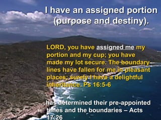 I have an assigned portionI have an assigned portion
(purpose and destiny).(purpose and destiny).
LORD, you haveLORD, you have assigned meassigned me mymy
portion and my cup; you haveportion and my cup; you have
made my lot secure. The boundarymade my lot secure. The boundary
lines have fallen for me in pleasantlines have fallen for me in pleasant
places; surely I have a delightfulplaces; surely I have a delightful
inheritance. Ps 16:5-6inheritance. Ps 16:5-6
. .has determined their pre-appointed. .has determined their pre-appointed
times and the boundaries – Actstimes and the boundaries – Acts
17:2617:26
 