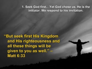 1. Seek God first.. .Yet God chose us. He is the1. Seek God first.. .Yet God chose us. He is the
initiator. We respond to his invitation.initiator. We respond to his invitation.
““But seek first His KingdomBut seek first His Kingdom
and His righteousness andand His righteousness and
all these things will beall these things will be
given to you as well.” –given to you as well.” –
Matt 6:33Matt 6:33
 