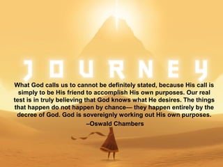 What God calls us to cannot be definitely stated, because His call is
simply to be His friend to accomplish His own purposes. Our real
test is in truly believing that God knows what He desires. The things
that happen do not happen by chance— they happen entirely by the
decree of God. God is sovereignly working out His own purposes.
–Oswald Chambers
 