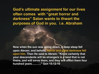 GodGod’s ultimate assignment for our lives’s ultimate assignment for our lives
often comes with “great horror andoften comes with “great horror and
darkness” Satan wants to thwart thedarkness” Satan wants to thwart the
purposes of God in you. i.e. Abrahampurposes of God in you. i.e. Abraham
Now when the sun was going down, a deep sleep fell
upon Abram; and behold, horror and great darkness fellhorror and great darkness fell
upon him.upon him. Then He said to Abram: "Know certainly that
your descendants will be strangers in a land that is not
theirs, and will serve them, and they will afflict them four
hundred years………." Gen 15:12-16
 
