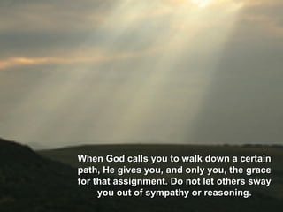 When God calls you to walk down a certainWhen God calls you to walk down a certain
path, He gives you, and only you, the gracepath, He gives you, and only you, the grace
for that assignment. Do not let others swayfor that assignment. Do not let others sway
you out of sympathy or reasoning.you out of sympathy or reasoning.
 
