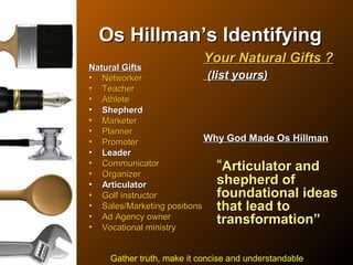 Os HillmanOs Hillman’s Identifying’s Identifying
Natural GiftsNatural Gifts
• NetworkerNetworker
• TeacherTeacher
• AthleteAthlete
• ShepherdShepherd
• MarketerMarketer
• PlannerPlanner
• PromoterPromoter
• LeaderLeader
• CommunicatorCommunicator
• OrganizerOrganizer
• ArticulatorArticulator
• Golf instructorGolf instructor
• Sales/Marketing positionsSales/Marketing positions
• Ad Agency ownerAd Agency owner
• Vocational ministryVocational ministry
Your Natural Gifts ?Your Natural Gifts ?
(list yours)(list yours)
Why God Made Os HillmanWhy God Made Os Hillman
“Articulator andArticulator and
shepherd ofshepherd of
foundational ideasfoundational ideas
that lead tothat lead to
transformation”transformation”
Gather truth, make it concise and understandable
 