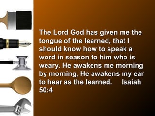 The Lord God has given me theThe Lord God has given me the
tongue of the learned, that Itongue of the learned, that I
should know how to speak ashould know how to speak a
word in season to him who isword in season to him who is
weary. He awakens me morningweary. He awakens me morning
by morning, He awakens my earby morning, He awakens my ear
to hear as the learned. Isaiahto hear as the learned. Isaiah
50:450:4
 