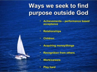 Ways we seek to findWays we seek to find
purpose outside Godpurpose outside God
• Achievements – performance basedAchievements – performance based
acceptanceacceptance
• RelationshipsRelationships
• ChildrenChildren
• Acquiring money/thingsAcquiring money/things
• Recognition from othersRecognition from others
• Work/careersWork/careers
• Play hardPlay hard
 