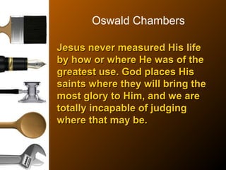 Oswald Chambers
Jesus never measured His lifeJesus never measured His life
by how or where He was of theby how or where He was of the
greatest use. God places Hisgreatest use. God places His
saints where they will bring thesaints where they will bring the
most glory to Him, and we aremost glory to Him, and we are
totally incapable of judgingtotally incapable of judging
where that may be.where that may be.
 