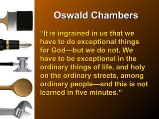 Oswald ChambersOswald Chambers
““It is ingrained in us that weIt is ingrained in us that we
have to do exceptional thingshave to do exceptional things
for God—but we do not. Wefor God—but we do not. We
have to be exceptional in thehave to be exceptional in the
ordinary things of life, and holyordinary things of life, and holy
on the ordinary streets, amongon the ordinary streets, among
ordinary people—and this is notordinary people—and this is not
learned in five minutes.”learned in five minutes.”
 