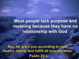 Most people lack purpose and
meaning because they have no
relationship with God
May He grant you according to your
heart’s desire, and fulfill all your purpose.
Psalm 20:4
 