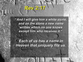 Rev 2:17Rev 2:17
““And I will give him a white stone,And I will give him a white stone,
and on the stone a new nameand on the stone a new name
written which no one knowswritten which no one knows
except him who receives it.”except him who receives it.”
Each of us has a name inEach of us has a name in
Heaven that uniquely fits us.Heaven that uniquely fits us.
 