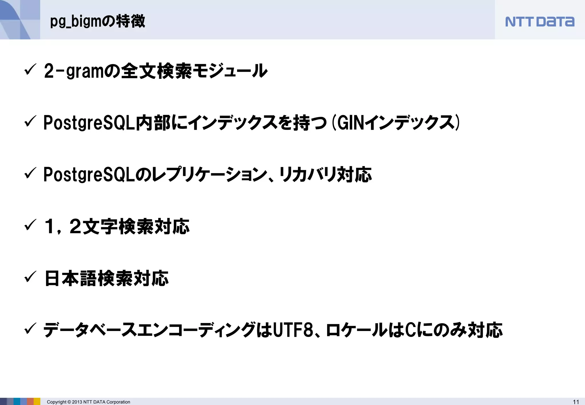 11Copyright © 2013 NTT DATA Corporation
pg_bigmの特徴
 2-gramの全文検索モジュール
 PostgreSQL内部にインデックスを持つ(GINインデックス)
 PostgreSQLのレプリケーション、リカバリ対応
 １，２文字検索対応
 日本語検索対応
 データベースエンコーディングはUTF8、ロケールはCにのみ対応
 