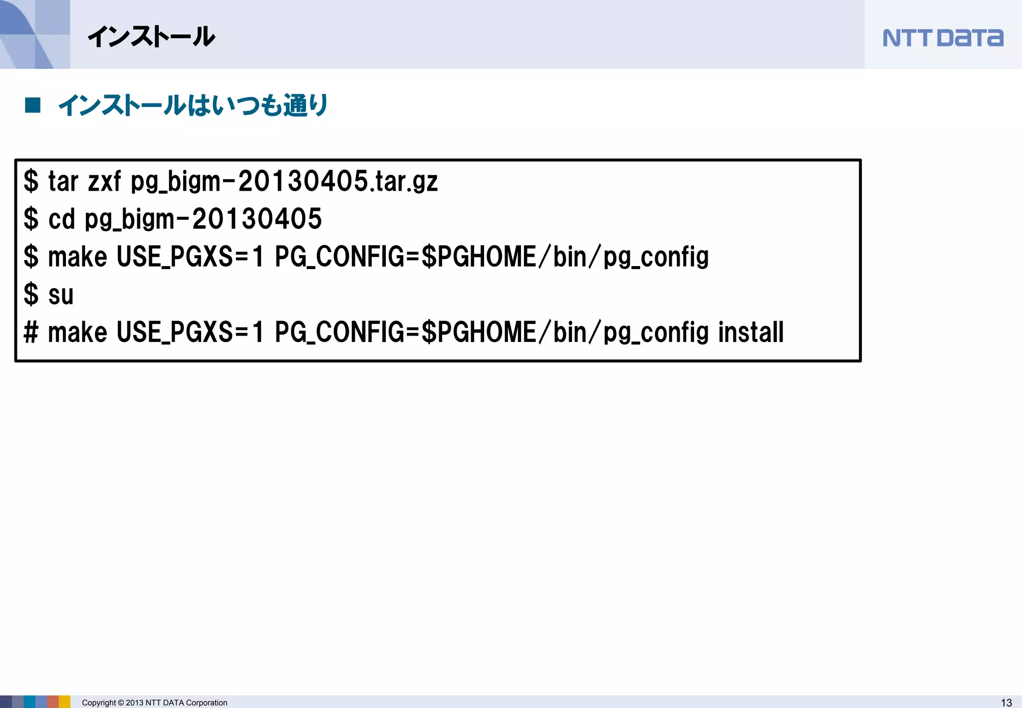 13Copyright © 2013 NTT DATA Corporation
インストール
 インストールはいつも通り
$ tar zxf pg_bigm-20130405.tar.gz
$ cd pg_bigm-20130405
$ make USE_PGXS=1 PG_CONFIG=$PGHOME/bin/pg_config
$ su
# make USE_PGXS=1 PG_CONFIG=$PGHOME/bin/pg_config install
 