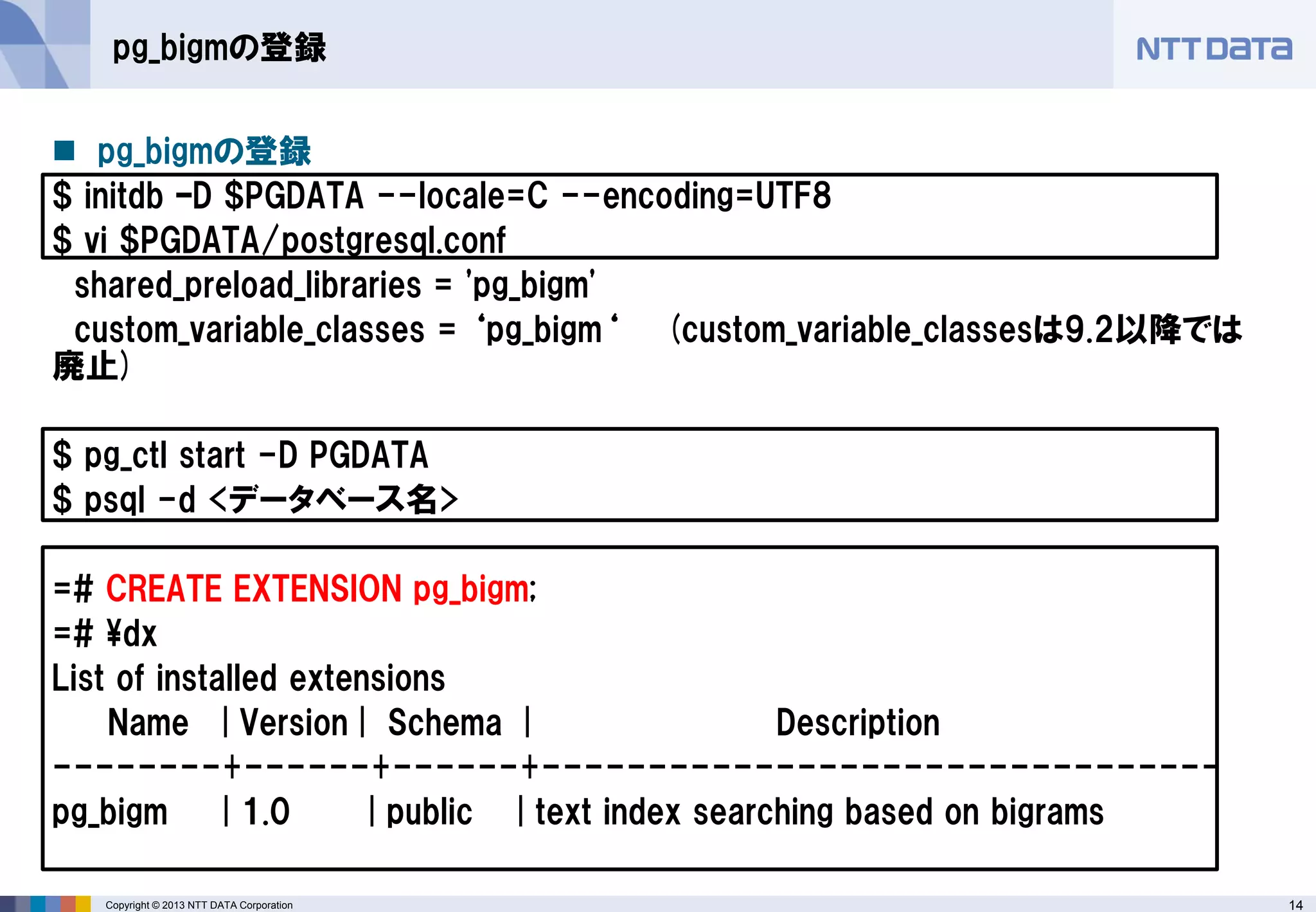 14Copyright © 2013 NTT DATA Corporation
pg_bigmの登録
 pg_bigmの登録
$ initdb –D $PGDATA --locale=C --encoding=UTF8
$ vi $PGDATA/postgresql.conf
shared_preload_libraries = 'pg_bigm'
custom_variable_classes = ‘pg_bigm‘ (custom_variable_classesは9.2以降では
廃止)
$ pg_ctl start -D PGDATA
$ psql -d <データベース名>
=# CREATE EXTENSION pg_bigm;
=# ¥dx
List of installed extensions
Name | Version | Schema | Description
--------+------+------+--------------------------------
pg_bigm | 1.0 | public | text index searching based on bigrams
 