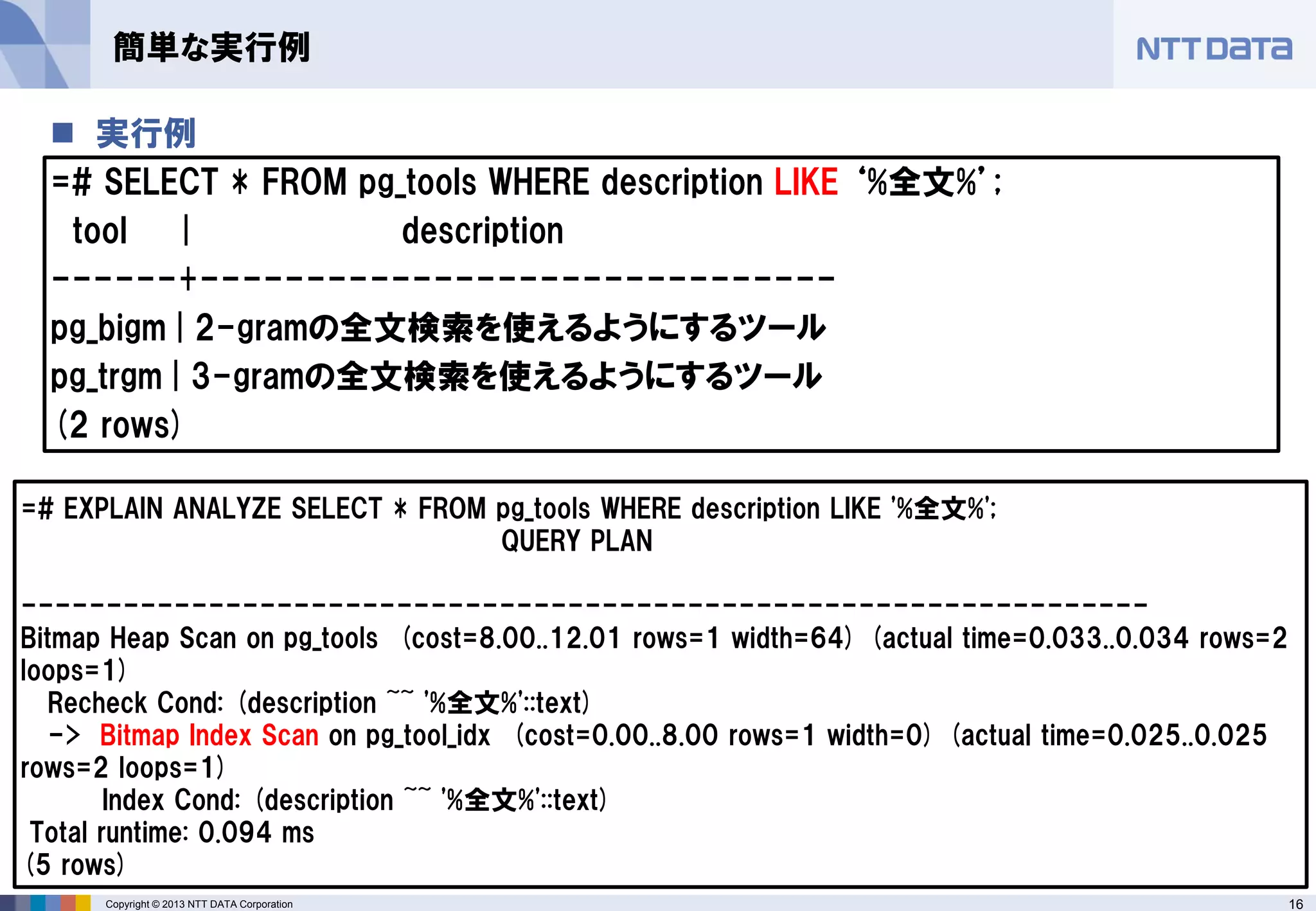 16Copyright © 2013 NTT DATA Corporation
 実行例
=# SELECT * FROM pg_tools WHERE description LIKE ‘%全文%’;
tool | description
------+------------------------------
pg_bigm | 2-gramの全文検索を使えるようにするツール
pg_trgm | 3-gramの全文検索を使えるようにするツール
(2 rows)
簡単な実行例
=# EXPLAIN ANALYZE SELECT * FROM pg_tools WHERE description LIKE '%全文%';
QUERY PLAN
------------------------------------------------------------------
Bitmap Heap Scan on pg_tools (cost=8.00..12.01 rows=1 width=64) (actual time=0.033..0.034 rows=2
loops=1)
Recheck Cond: (description ~~ '%全文%'::text)
-> Bitmap Index Scan on pg_tool_idx (cost=0.00..8.00 rows=1 width=0) (actual time=0.025..0.025
rows=2 loops=1)
Index Cond: (description ~~ '%全文%'::text)
Total runtime: 0.094 ms
(5 rows)
 