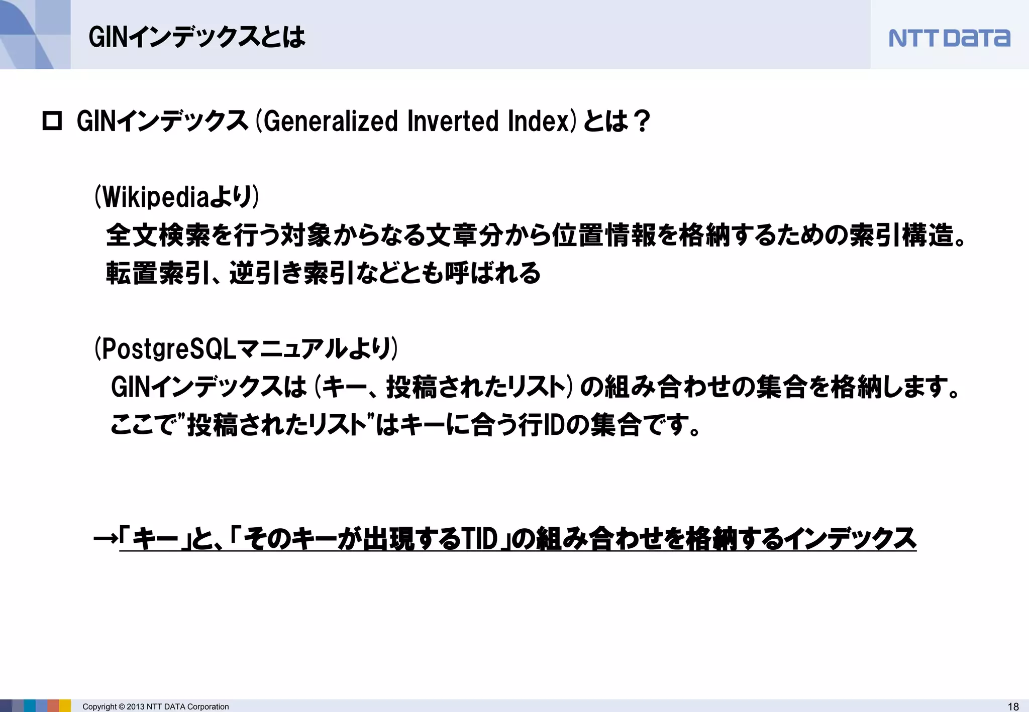 18Copyright © 2013 NTT DATA Corporation
GINインデックスとは
 GINインデックス(Generalized Inverted Index)とは？
(Wikipediaより)
全文検索を行う対象からなる文章分から位置情報を格納するための索引構造。
転置索引、逆引き索引などとも呼ばれる
(PostgreSQLマニュアルより)
GINインデックスは(キー、投稿されたリスト)の組み合わせの集合を格納します。
ここで"投稿されたリスト"はキーに合う行IDの集合です。
→「キー」と、「そのキーが出現するTID」の組み合わせを格納するインデックス
 
