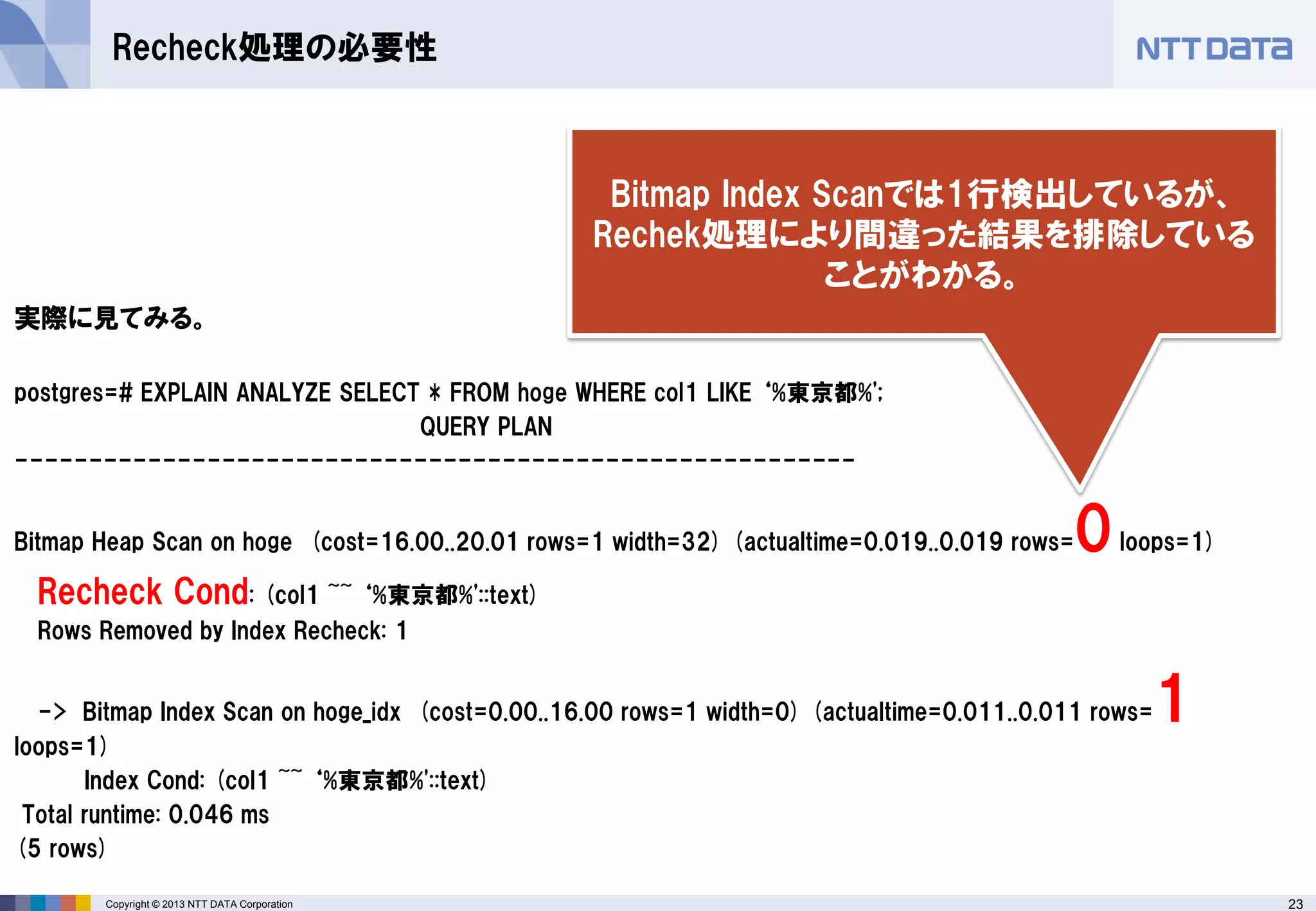 23Copyright © 2013 NTT DATA Corporation
Recheck処理の必要性
実際に見てみる。
postgres=# EXPLAIN ANALYZE SELECT * FROM hoge WHERE col1 LIKE ‘%東京都%';
QUERY PLAN
---------------------------------------------------------
Bitmap Heap Scan on hoge (cost=16.00..20.01 rows=1 width=32) (actualtime=0.019..0.019 rows=0loops=1)
Recheck Cond: (col1 ~~ ‘%東京都%'::text)
Rows Removed by Index Recheck: 1
-> Bitmap Index Scan on hoge_idx (cost=0.00..16.00 rows=1 width=0) (actualtime=0.011..0.011 rows=1
loops=1)
Index Cond: (col1 ~~ ‘%東京都%'::text)
Total runtime: 0.046 ms
(5 rows)
Bitmap Index Scanでは1行検出しているが、
Rechek処理により間違った結果を排除している
ことがわかる。
 