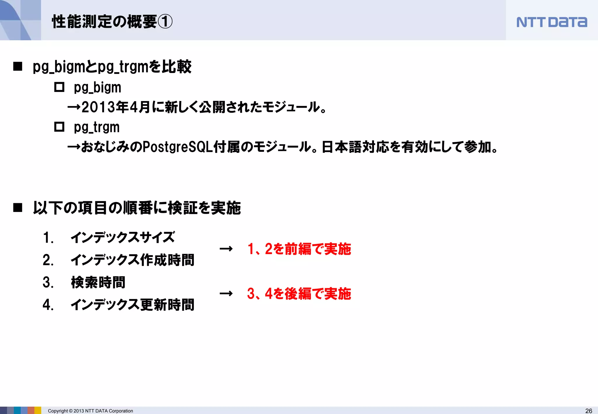 26Copyright © 2013 NTT DATA Corporation
性能測定の概要①
 pg_bigmとpg_trgmを比較
 pg_bigm
→2013年4月に新しく公開されたモジュール。
 pg_trgm
→おなじみのPostgreSQL付属のモジュール。日本語対応を有効にして参加。
 以下の項目の順番に検証を実施
1. インデックスサイズ
→ 1、2を前編で実施
2. インデックス作成時間
3. 検索時間
→ 3、4を後編で実施
4. インデックス更新時間
 